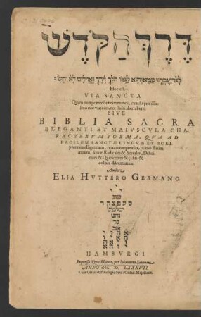 [2 Z. Hebräischer Text] || Hoc est.|| VIA SANCTA || Quam non praeteribunt immundi, cum sit pro illis:|| Imò nec viatores, nec stulti aberrabunt.|| SIVE || BIBLIA SACRA || ELEGANTI ET MAIVSCVLA || CHA-||RACTERVM FORMA, QVA AD || FACILEM SANCTAE LINGVAE ET SCRI-||pturae intelligentiam, nouo compendio, primo statim || intuitu, literae Radicales & Seruiles, Defici-||entes & Quiescentes & c: situ & || colore discernuntur.|| Authore || ELIA HVTTERO GERMANO.|| ... ||