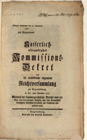 Kaiserlich allergnädigstes Kommissions-Dekret an die hochlöbliche allgemeine Reichsversammlung zu Regensburg, de dato 18ten December 1797. Wodurch der kammergerichtliche Bericht vom 27. Nov. den der dortigen Kanzley aus dem Armensäckel bewilligten Vorschuß betreffend, zur Nachricht mitgetheilt wird : Dictatum Ratisbonae die 19. Decembris 1797. per Moguntinum