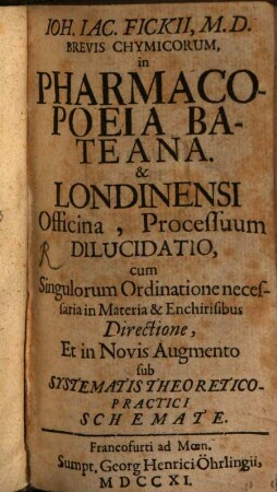 Joh. Jac. Fickii, M. D. Brevis Chymicorum, in Pharmacopoeia Bateana [Et] Londinensi Officina, Processuum Dilucidatio, cum Singulorum Ordinatione necessaria in Materia [et] Enchirisibus Directione, Et in Novis Augmento sub Systematis Theoretico-Practici Schemate