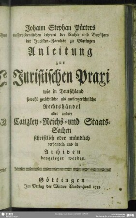 Johann Stephan Pütters ausserordentlichen Lehrers der Rechte und Beysitzers der Juristen-Facultät zu Göttingen Anleitung zur Juristischen Praxi : wie in Teutschland sowohl gerichtliche als aussergerichtliche Rechtshändel oder andere Canzley- Reichs- und Staats-Sachen schriftlich oder mündlich verhandelt, und in Archiven beygeleget werden