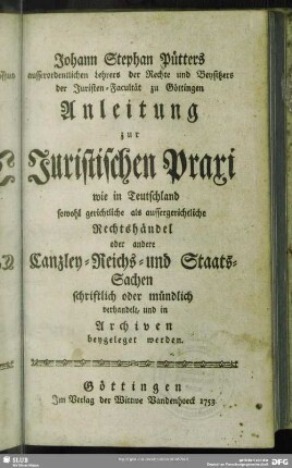 Johann Stephan Pütters ausserordentlichen Lehrers der Rechte und Beysitzers der Juristen-Facultät zu Göttingen Anleitung zur Juristischen Praxi : wie in Teutschland sowohl gerichtliche als aussergerichtliche Rechtshändel oder andere Canzley- Reichs- und Staats-Sachen schriftlich oder mündlich verhandelt, und in Archiven beygeleget werden