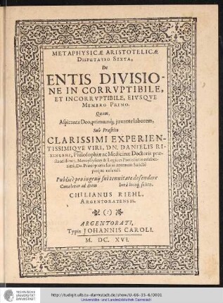 Metaphysicae Aristotelicae Disputatio Sexta, De Entis Divisione In Corruptibile Et Incorruptibile, Eiusque Membro Primo. / Quam... sub praesidio ... Danielis Rixingeri ... defendere conabitur ad diem [] horâ locoq[ue] solitis. Chilianus Riehl Argentoratensis