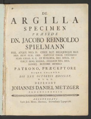 De Argilla Specimen : Præside Dn. Jacobo Reinboldo Spielmann Phil. Atque Med. D. Chem. Bot. Reliquæque Mat. Med. Prof. Publ. Ord. Capituli Thom. Canonico Acad. Cæsar. N. C. Et Petropol. Reg. Berol. Et Elect. Mog. Sodali, Collegii Reg. Med. Nancei. Honoris Membro Patrono, Præceptore Usque Colendo Die XXX. Octobris MDCCLXV. H. L. Q. C. Defendet Johannes Daniel Metzger Argentinensis
