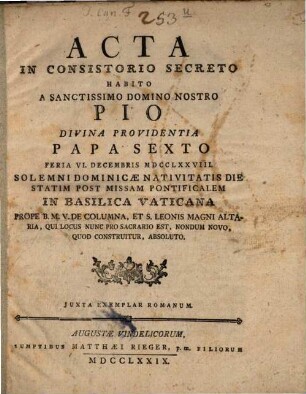 Acta In Consistorio Secreto Habito A Sanctissimo Domino Nostro Pio Divina Providentia Papa Sexto : Feria VI. Decembris MDCCLXXVIII. Solemni Dominicæ Nativitatis Die Statim Post Missam Pontificalem In Basilica Vaticana Prope B.M.V. De Columna, Et S. Leonis Magni Altaria, Qui Locus Nunc Pro Sacrario Est, Nondum Novo, Quod Construitur, Absoluto
