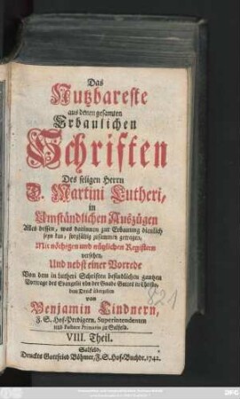Theil 8: Das Nutzbareste aus denen gesamten Erbaulichen Schriften des seligen Herrn D. Martini Lutheri : in Umständlichen Auszügen Alles dessen, was darinnen zur Erbauung dienlich seyn kan, sorgfältig zusammen getragen, Mit nöthigen und nützlichen Registern versehen, Und nebst einer Vorrede Auch denen gemeinen und armen Leuten zum besten dem Druck übergeben