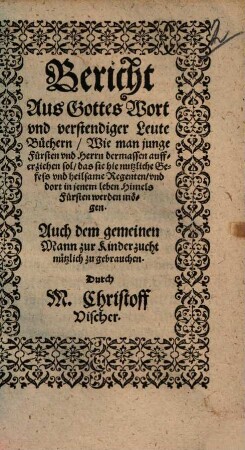 Bericht aus Gottes Wort und verstendiger Leute Büchern, Wie man junge Fürsten und Herrn dermassen aufferziehen sol, das sie hie nützliche Gefess und heilsame Regenten, und dort in jenem leben Himels Fürsten werden mögen : auch dem gemeinen Mann zur Kinderzucht nützlich zu gebrauchen