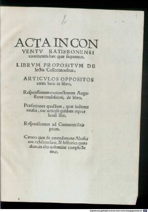 Acta In Conventv Ratisbonensi continentia haec quae sequuntur : Librvm Propositvm Delectis Collocutoribus. Articvlos Oppositos certis locis in libro. Responsionem coniunctorum Augustanae confessioni, de libro. Praefationes quasdam, quae indicant causas, cur articuli quidam reprehensi sint. Responsionem ad Contareni scriptum. Caetera quae de emendatione Abusuum exhibita sunt ... in alio uolumine complectemur