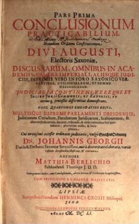 Pars ... Conclusionum Practicabilium Secundùm Ordinem Constitutionum Divi Augusti, Electoris Saxoniae, Discussarum, multis, supremi Parlamenti Dresdensis, judiciorum Curialium, Facultatum juridicarum, Scabinatuum, & aliorum judiciorum, decretis, sententiis, responsis, & observationibus fori quotidianis illustratarum. 1, Iudicalia Continens Vereque et Solide Iuris Communis, Et Saxonici, Et utriusq[ue], proceßùs differentias demonstrans