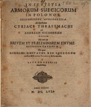 Inivstitia Armorum Suecicorum In Polonos : Responsione Apologetica. Ad Epistolam Cyriaci Thrasymachi Ad Andream Nicanorem Datam. Nec non ad Brevem Et Praeliminarem Envmerationem Cavsarvm. Ob quas Carolus Gustavus Rex Suecorum coactus est Regem Poloniae Bello adoriri. a Lvca De Gabriis manifestata