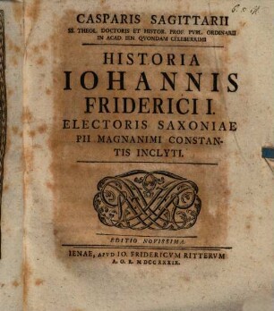 Casparis Sagittarii SS. Theol. Doctoris Et Histor. Prof. Publ. Ordinarii In Acad. Ien. Quondam Celeberrimi Historia Johannis Friderici I. Electoris Saxoniae Pii Magnanimi Constantis Inclyti