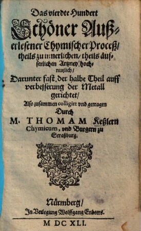 Fünffhundert außerlesene chymische Proceß und Stücklein, theils zur innerlichen, theils zur Wund- und eusserlichen Artzney, theils aber auch zur Versetzung und Verbesserung der mindern Metall dienstlich : anjetzo mit vielen guten und geschwinden Handgriffen verbessert, 4. Das vierdte Hundert schöner außerlesener chymischer Proceß ...