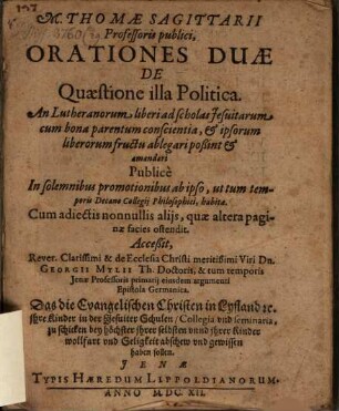 M. Thomae Sagittarii ... Orationes duae de quaestione illa politica: an Lutheranorum liberi ad scholas Jesuitarum cum bona parentum conscientia, et ipsorum liberorum fructu ablegari possint et amandari : Accessit ... Dn. Georgii Mylii ... eiusdem argumenti epistola Germanica: Daß die evangelischen Christen in Lyfland etc., ihre Kinder in der Jesuiter Schulen, Collegia und Seminaria, zu schicken, bey höchster ihrer selbsten unnd ihrer Kinder Wollfart und Seligkeit Abschew und Gewissen haben sollen