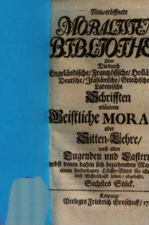 Neueröffnete Moralisten-Bibliothec, oder die durch engländische, frantzösische, holländische, deutsche, italiänische, griechische und lateinische Schriften erläuterte geistliche Morale oder Sitten-Lehre nach allen Tugenden und Lastern : nebst denen dahin sich beziehenden Materien zu einem sonderbaren Hülfs-Mittel für alle, so diese Wissenschaft lieben abgefasset. 6. 1716
