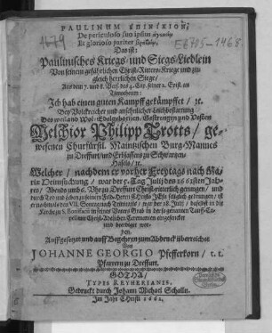 Paulinum Epinikion; De periculoso suo ipsius agōneiō Et glorioso pariter brabeiō, Das ist: Paulinisches Kriegs- und Siegs-Liedlein Von seinem gefährlichen Christ-Ritters-Kriege und zugleich herrlichen Siege : Aus dem 7. und 8. Vers. des 4. Cap. seiner 2. Epist. an Timotheum: Ich hab einen guten Kampff gekämpffet/ [et]c. Bey ... Leichbestattung Des ... Melchior Philipp Trotts/ gewesenen Churfürstl. Maintzischen Burg-Mannes zu Dreffurt ... Welcher/ nachdem er ... war der 5. Tag Iulii des 1661sten Jahres ... durch Tod und Leben zu seinem Feld-Herrn Christo Jesu seliglich gedrungen/ ist er nachmals ... war der 28. Iulii ... beerdiget worden