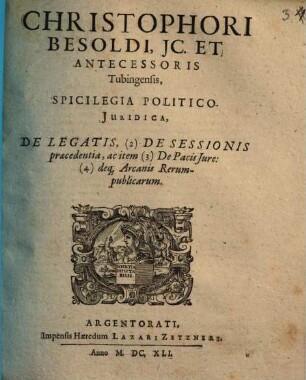 Christophori Besoldi, IC. Et Antecessoris Tubingensis, Spicilegia Politico-Iuridica, De Legatis, (2) De Sessionis praecedentia, ac item (3) De Pacis Iure: (4) deq[ue] Arcanis Rerum-publicarum