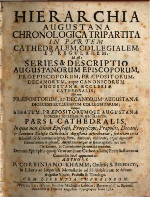 Hierarchia Augustana Chronologica Tripartita In Partem Cathedralem, Collegialem, Et Regularem : Id est: Series & Descriptio Augustanorum Episcoporum, Proepiscoporum, Præpositorum, Decanorum, atque Canonicorum Augustanæ Ecclesiæ Cathedralis; Nec non Præpositorum, ac Decanorum Augustanæ Dioecesis Ecclesiarum Collegiatarum; Insuper Abbatum, Præpositorumque Augustanæ Dioecesis Ecclesiarum Regularium, Pars I.. Cathedralis