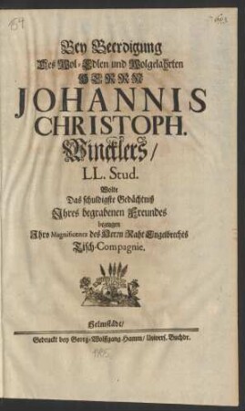 Bey Beerdigung Des Wol-Edlen und Wolgelahrten Herrn Johannis Christoph. Wincklers/ LL. Stud. Wolte Das schuldigste Gedächtniß Ihres begrabenen Freundes bezeugen Ihro Magnificentz des Herrn Raht Engelbrechts Tisch-Compagnie