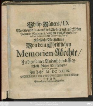 Christliches Memorien-Recht/ Derer Käyser- König- Fürst- Gräfl- Herrl- Adlicher und anderer frommer dapfrer Personen Stiftungen/ bey Städten/ Ländern/ Residenzen/ Bischthümern/ Clöstern/ Stiftern und andern Gottes-Häusern/ Hohen- und Niedern-Schulen/ Armen- Krancken- Alten- Waysen- Pilger- und Exulanten- Pfleg- auch Zucht-Häusern ... damit den Ihren und Andern zur Andacht/ und ruhigen Lebens Ende zu fügen/ auch ihres Nahmens für Gott und erbarer Welt/ ordentlich und rühmlich zu gedencken/ Solche wieder sünd- und hochsträflichen Mißbrauch/ Undanck/ Vorenthalt/ Entziehung und Verrückung/ zu retten und verbessern