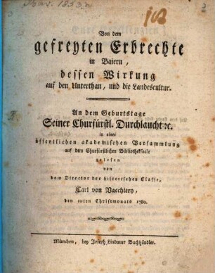 Von dem gefreyten Erbrechte in Baiern, dessen Wirkung auf den Unterthan, und die Landescultur : An dem Geburtstage Seiner Churfürstl. Durchlaucht etc. in einer öffentlichen akademischen Versammlung auf dem Churfürstlichen Bibliotheksaale gelesen