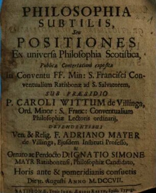 Philosophia Subtilis, Seu Positiones Ex universa Philosophia Scotistica : Publicae Concertationi expositae In Conventu FF. Min. S. Francisci Conventualium Ratisbonae ad S. Salvatorem