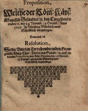 Proposition, Welche der Röm: Käys: Mayestät Gesandter, [et]c. den Correspondirenden, [et]c. den 24 Novemb. (4 Decemb.) Anno 1619. In Nürnberg, Mündlich unnd Schrifftlich vorgetragen : Dann auch die Resolution, So die Unirten Correspondirenden Evangelische König, Chur: Fürsten und Stände, [et]c. auff obbemeldte Proposition, dem Käys. Gesanden, den 28 Novemb. (8 Decemb.) gleichsfalls Mündlich unnd Schrifftlich eingehendiget