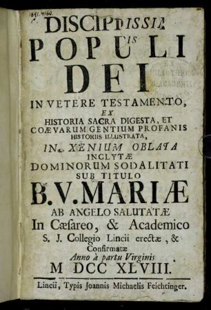 Disciplina Populi Dei In Vetere Testamento : Ex Historia Sacra Digesta, Et Coævarum Gentium Profanis Historiis Illustrata, In Xenium Oblata Inclytæ Dominorum Sodalitatit Sub Titulo B.V. Mariæ Ab Angelo Salutatæ ... ; Confirmatæ Anno a partu Virginis M DCC XLVIII.