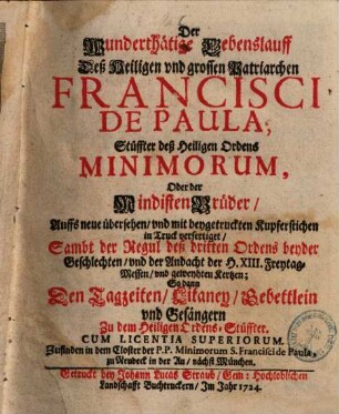 Der Wunderthätige Lebenslauff Deß Heiligen vnd grossen Patriarchen Francisci De Paula, Stüffter deß Heiligen Ordens Minimorum, Oder der Mindisten Brüder : Auffs neue übersehen, vnd mit beygetruckten Kupferstichen in Truck verfertiget, Sambt der Regul deß dritten Ordens beyder Geschlechten, vnd der Andacht der H. XIII. Freytag-Messen, vnd geweyhten Kertzen; So dann Den Tagzeiten, Litaney, Gebettlein vnd Gesängern Zu dem Heilgen Ordens-Stüffter