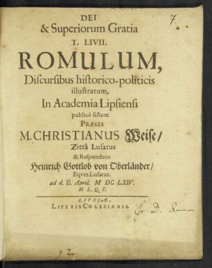 T. Livii. Romulum, Discursibus historico-politicis illustratum, In Academia Lipsiensi publicè sistunt Praeses M. Christianus Weise/ Zitta Lusatus & Respondens Heinrich Gottlob von Oberländer/ Eques Lusatus. ad d. 20/30. April. MDCLXIV. H. L. Q. C.