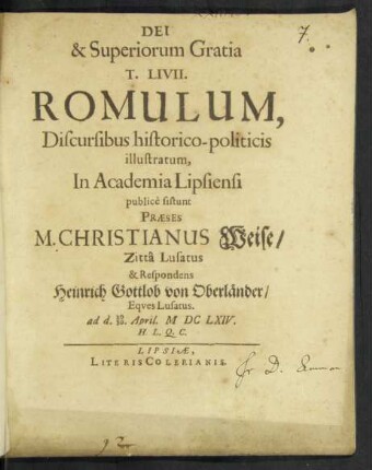 T. Livii. Romulum, Discursibus historico-politicis illustratum, In Academia Lipsiensi publicè sistunt Praeses M. Christianus Weise/ Zitta Lusatus & Respondens Heinrich Gottlob von Oberländer/ Eques Lusatus. ad d. 20/30. April. MDCLXIV. H. L. Q. C.