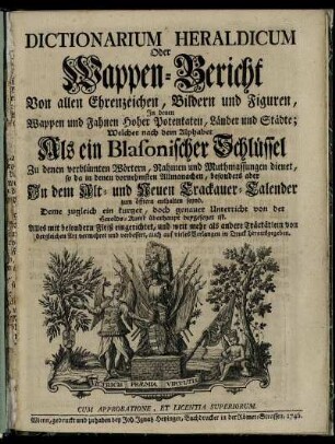 Dictionarium Heraldicum Oder Wappen-Bericht Von allen Ehrenzeichen, Bildern und Figuren : In denen Wappen und Fahnen Hoher Potentaten, Länder und Städte; Welcher nach dem Alphabet Als ein Blasonischer Schlüssel Zu denen verblümten Wörtern, Nahmen und Muthmassungen dienet, so da in denen vornehmsten Allmanachen, besonders aber In dem Alt- und Neuen Crackauer-Calender zum öfftern enthalten seynd ...