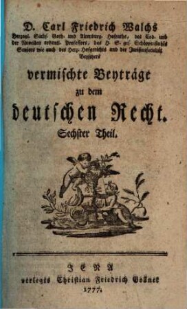 D. Carl Friedrich Walchs, Herzogl. Sachs. Goth. und Altenburg. Hofraths ... vermischte Beyträge zu dem deutschen Recht. 6