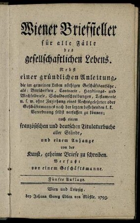 Wiener Briefsteller für alle Fälle des gesellschaftlichen Lebens : Nebst einer gründlichen Anleitung, die im gemeinen Leben nöthigen Geschäftsaufsätze, als: Bittschriften, Contracte, Handlungs- und Wechselbriefe, Schuldverschreibungen, Testamente u.s.w. ohne Zuziehung eines Rechtsgelehrten oder Geschäftsmannes nach der letzten bestehenden k. k. Verordnung selbst verfassen zu können ; auch einem französischen und deutschen Titularbuche aller Stände, und einem Anhange von der Kunst, geheime Briefe zu schreiben