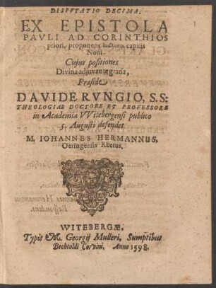 DISPVTATIO DECIMA.|| EX EPISTOLA || PAVLI AD CORINTHIOS || priori, proponens analysin capitis || Noni.|| Cujus positiones || ... Praeside || DAVIDE RVNGIO, S. S:|| THEOLOGIAE DOCTORE ET PROFESSORE || in Academia VVitebergensi publico || 5. Augusti defendet || M. IOHANNES HERMANNUS,|| Oetingensis Rhetus.||