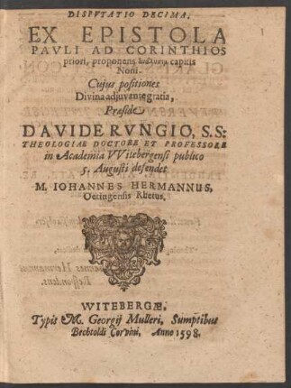DISPVTATIO DECIMA.|| EX EPISTOLA || PAVLI AD CORINTHIOS || priori, proponens analysin capitis || Noni.|| Cujus positiones || ... Praeside || DAVIDE RVNGIO, S. S:|| THEOLOGIAE DOCTORE ET PROFESSORE || in Academia VVitebergensi publico || 5. Augusti defendet || M. IOHANNES HERMANNUS,|| Oetingensis Rhetus.||