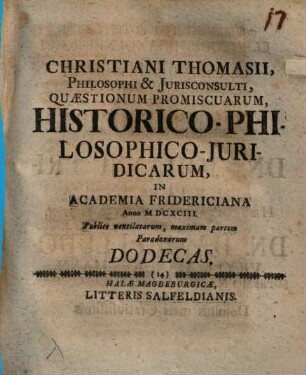 Christiani Thomasii, Philosophi & Iurisconsulti, Quaestionum Promiscuarum, HistoricoPhilosophicoIuridicarum, In Academia Fridericiana Anno MDCXCIII. Publice ventilatarum, maximam partem Paradoxarum Dodecas