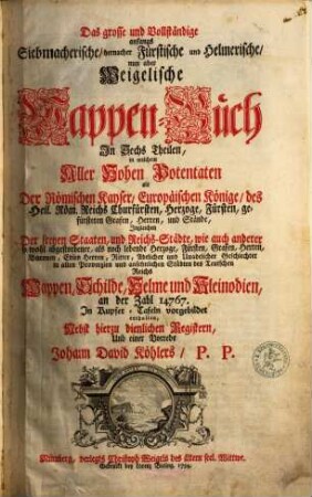 Das grosse und vollständige anfangs Siebmacherische, hernacher Fürstische und Helmerische, nun aber Weigelische Wappen-Buch : in sechs Theilen, in welchem aller hohen Potentaten als der römischen Kayser, europäischen Könige, ..., ingleichen der freyen Staaten, und Reichs-Städte, ... Wappen, Schilde, Helme und Kleinodien,... enthalten. 1