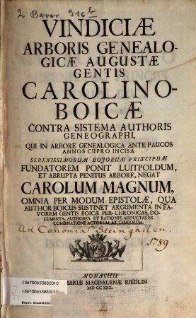 Vindiciae Arboris Genealogicae Augustae Gentis Carolino-Boicae : Contra Sistema Authoris Geneographi, Qui In Arbore Genealogica Ante Paucos Annos Cupro Incisa Serenissimorum Bojorum Principum Fundatorem Ponit Luitpoldum, Et Abrupta Penitus Arbore, Negat Carolum Magnum, Omnia Per Modum Epistolae, Qua Author Boicus Sustinet Argumenta In Favorem Gentis Boicae Per Chronicas, Documenta, Authores, Et Rationes Adductas Ex Combinatione Actorum, Et Temporum