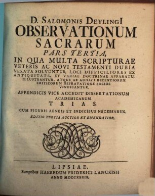 D. Salomonis Deylingi[i] Observationum Sacrarum Pars ... : In Qua Multa Scripturæ Veteris Ac Novi Testamenti Dubia Vexata Solvuntur, Loca Difficiliora Ex Antiquitate, Et Variæ Doctrinæ Apparatu, Illustrantur, Atque Ab Audaci Recentiorum Criticorum Depravatione Solide Vindicatur, Pars Tertia : Appendicis Vice Accedit Dissertationum Academicarum Trias. Cum Figuris Aeneis Indicibus Necessariis