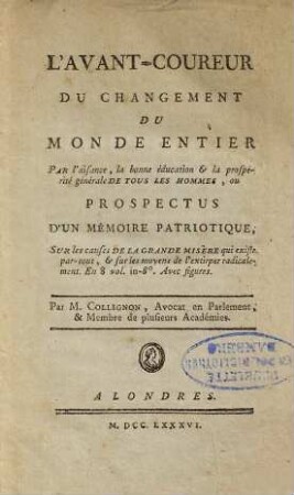L' Avant-Coureur Du Changement Du Monde Entier Par l'aisance, la bonne éducation & la prospérité générale de Tous Les Hommes, Ou Prospectus D'Un Mémoire Patriotique : Sur les causes De La Grande Misère qui existe par-tout, et sur les moyens de l' extirper radicalement ; En 8 vol. in-8 ; Avec figures