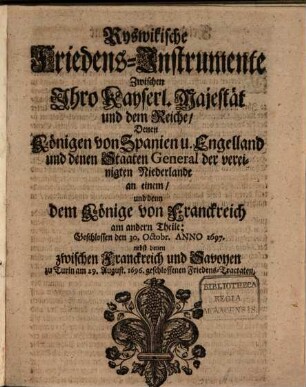 Ryswikische Friedens-Instrumente Zwischen Ihro Kayserl. Majestät und dem Reiche, Denen Königen von Spanien u. Engelland und denen Staaten General der vereinigten Niederlande an einem, und denn dem Könige von Franckreich am andern Theile : Geschlossen den 30. Octobr. Anno 1697. nebst denen zwischen Franckreich und Savoyen zu Turin am 29. August. 1696. geschlossenen Friedens-Tractaten