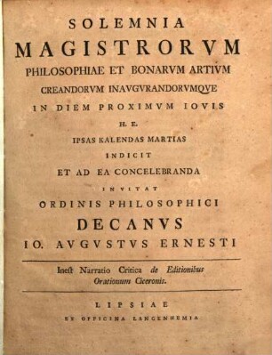 Solemnia Magistrorum Philosophiae Et Bonarum Artium Creandorum Inaugurandorumque In Diem Proximum Iovis H. E. Ipsas Kalendas Martias Indicit Et Ad Ea Concelebranda Invitat Ordinis Philosophici Decanus Jo. Augustus Ernesti : Inest Narratio Critica de Editionibus Orationum Ciceronis