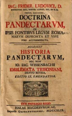 Iac. Frider. Lvdovici, D. Potentiss. Reg. Borvss. Consil. Avl. Et P. P. Ordin. Hallensis, Doctrina Pandectarvm : Ex Ipsis Fontibvs Legvm Romanarvm Deprompta Et Vsvi Fori Accomodata. Accessit Historia Pandectarvm, Nec Non Io. Iac. Wissenbachii Emblemata Triboniani, Denvo Revisa