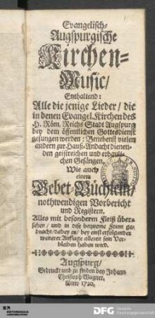 Evangelisch-Augspurgische Kirchen-Music : Enthaltend: Alle die jenige Lieder/ die in denen Evangel. Kirchen des H. Röm. Reichs Stadt Augspurg bey dem öffentlichen Gottesdienst gesungen werden : Benebenst vielen andern zur Hauß-Andacht dienende geistreichen und erbaulichen Gesängen ; Wie auch einem Gebet-Büchlein/ nothwendigen Vorbericht und Registern ...