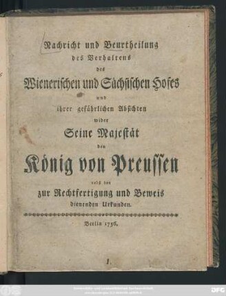 Nachricht und Beurtheilung des Verhaltens des Wienerischen und Sächsischen Hofes und ihrer gefährlichen Absichten wider Seine Majestät den König von Preussen : nebst den zur Rechtfertigung und Beweis dienenden Urkunden