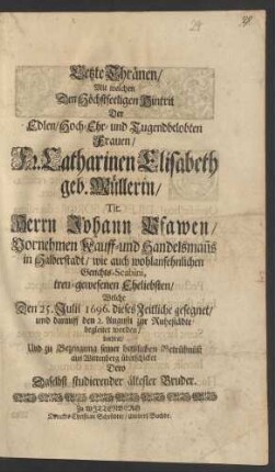 Letzte Thränen/ Mit welchen Den Höchstseeligen Hintrit Der ... Fr. Catharinen Elisabeth geb. Müllerin/ Tit. Herrn Johann Pfawen/ Vornehmen Kauff- und Handelsman[n]s in Halberstadt/ wie auch wohlansehnlichen Gerichts-Scabini, treu-gewesenen Eheliebsten : Welche Den 25. Julii 1696. dieses Zeitliche gesegnet/ und darauff den 2. Augusti zur Ruhestädte begleitet worden/ beehret/ Und zu Bezeugung seiner hertzlichen Betrübnüß aus Wittenberg überschicket Dero Daselbst studierender ältester Bruder