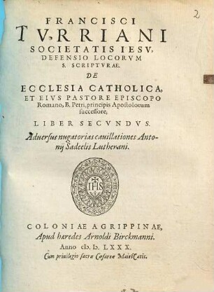 Francisci Turriani Societatis Iesu, Defensio Locorum S. Scripturae, De Ecclesia Catholica, Et Eius Pastore Episcopo Romano, B. Petri, principis Apostolorum succesore, libri duo : Adversus nugatorias cavillationes Antonii Sadeelis Lutherani, 2