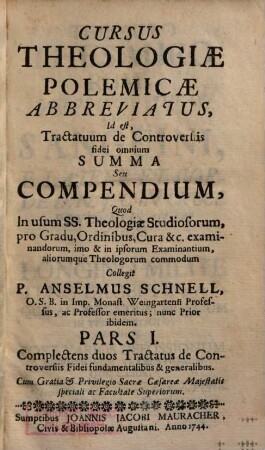 Cursus Theologiæ Polemicæ Abbreviatus, Id est, Tractatuum de Controversiis fidei omnium Summa Seu compendium : Quod in usum SS. Theologiæ Studiosorum, pro Gradu, Ordinibus, Cura &c. examinandorum, imo & in ipsorum Examinantium, aliorumque Theologorum commodum, Pars I.. Complectens duos Tractatus de Controversiis Fidei fundamentalibus & generalibus
