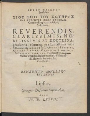 IĒSU CHRISTU || theanthrōpu || HYIU THEU TU SŌTĒROS || KAI LYTRŌTU HĒMŌN GENETHLIA || Carmine Elegiaco conscripta,|| & dedicata,|| ... praestantissimis viris || & Dominis HEINRICO à PILAV, IOANNI à KOSTITZ,|| ALBERTO à BOSAV, GEORGIO à ROSCHITZ || & GABRIELI SAGITTARIO Cancellario, dioikēseōs || Merseburgensis administratoribus, & illustrissi-||mi Electoris Saxoniae, &c.|| Consiliarijs,|| A || BENEDICTO MVLLERO || LVTZENSI.||