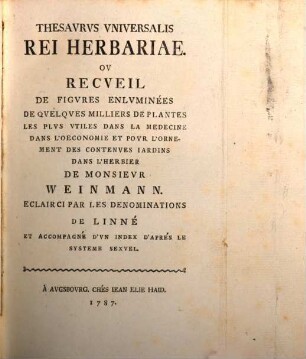 Joa. Guil. Weinmanni Thesaurus Rei Herbariae : Locupletissimus Indice Systematico Illustratus Et Emendatus ; In Quo Aliquvot Plantarum Millia Secundum Classes, Ordines, Genera, Species Et Varietates Methodo Linneana Recensentur Et Passim Adnotationibus Illustrantur = Thesaurus Universalis Rei Herbariae : Ou Recueil De Figures Enluminées De Quelques Milliers De Plantes Les Plus Utiles Dans La Medecine Dans L'Oeconomie Et Pour l'Ornement Des Contenues Jardins Dans L'Herbier De Monsieur Weinmann ; Eclairci Par Les Denominations De Linné et Accompagné D'Un Index D'Aprés Le Systeme Sexuel.