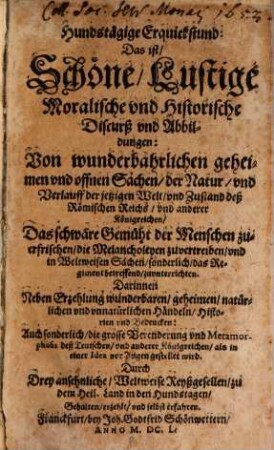 Hundstägige Erquickstund: Das ist, Schöne, Lustige Moralische vnd Historische Discurß vnd Abbildungen: Von wunderbahrlichen ... Sachen, der Natur, vnd Verlauff der jetzigen Welt, vnd Zustand deß Römischen Reichs, vnd anderer Königreichen ... : Das schwäre Gemüht der Menschen zuerfrischen ... Darinnen Neben Erzehlung wunderbaren ... Händeln, Historien vnd Bedencken: Auch sonderlich, die grosse Verenderung vnd Metamorphosis deß Teutschen, vnd anderer Königreichen, als in einer Idea vor Augen gestellet wird